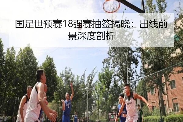 国足世预赛18强赛抽签揭晓：出线前景深度剖析
