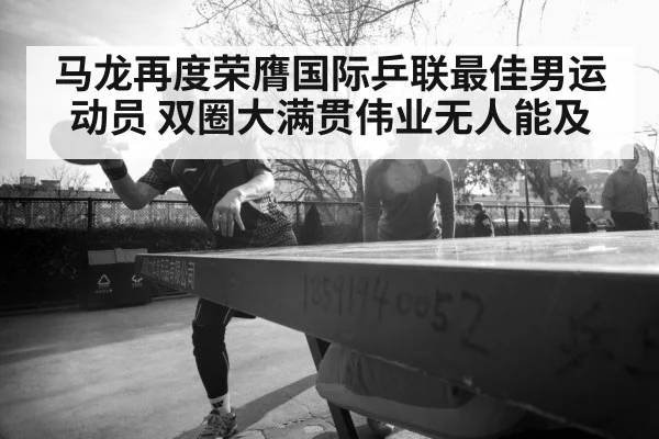 马龙再度荣膺国际乒联最佳男运动员 双圈大满贯伟业无人能及